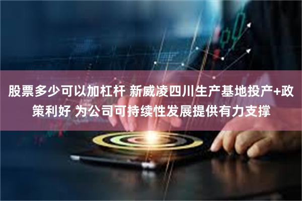 股票多少可以加杠杆 新威凌四川生产基地投产+政策利好 为公司可持续性发展提供有力支撑