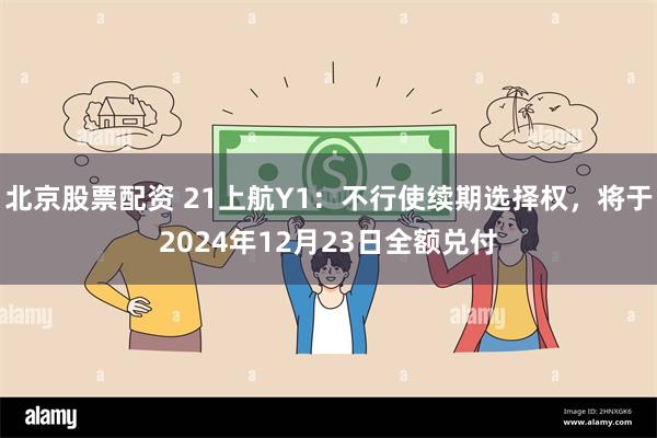 北京股票配资 21上航Y1：不行使续期选择权，将于2024年12月23日全额兑付