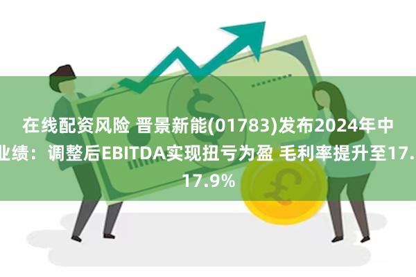 在线配资风险 晋景新能(01783)发布2024年中期业绩：调整后EBITDA实现扭亏为盈 毛利率提升至17.9%