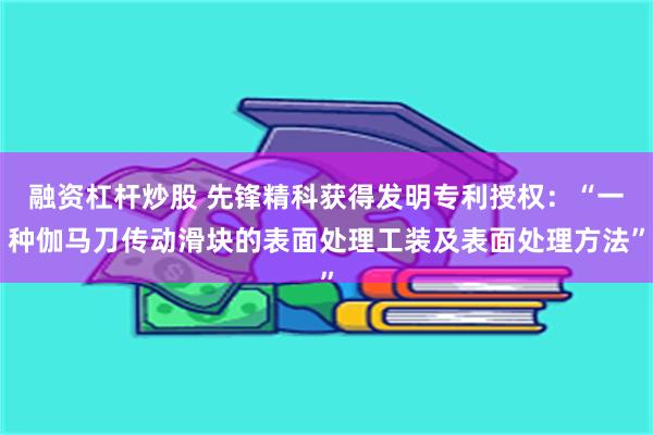 融资杠杆炒股 先锋精科获得发明专利授权：“一种伽马刀传动滑块的表面处理工装及表面处理方法”