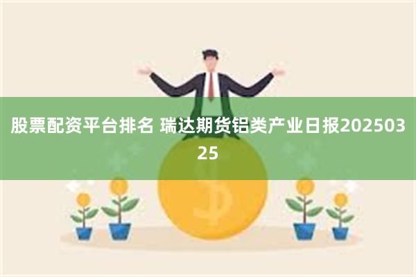 股票配资平台排名 瑞达期货铝类产业日报20250325