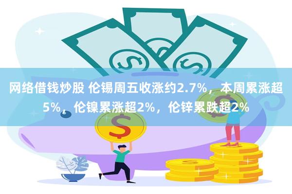 网络借钱炒股 伦锡周五收涨约2.7%，本周累涨超5%，伦镍累涨超2%，伦锌累跌超2%