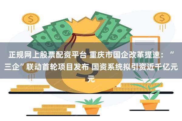 正规网上股票配资平台 重庆市国企改革提速：“三企”联动首轮项目发布 国资系统拟引资近千亿元