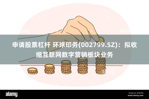 申请股票杠杆 环球印务(002799.SZ)：拟收缩互联网数字营销板块业务
