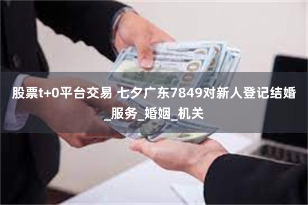 股票t+0平台交易 七夕广东7849对新人登记结婚_服务_婚姻_机关