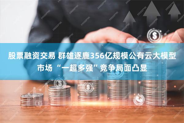 股票融资交易 群雄逐鹿356亿规模公有云大模型市场 “一超多强”竞争局面凸显