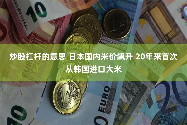 炒股杠杆的意思 日本国内米价飙升 20年来首次从韩国进口大米