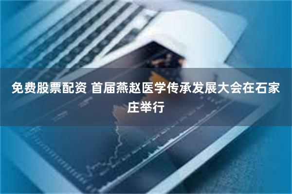 免费股票配资 首届燕赵医学传承发展大会在石家庄举行