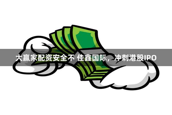 大赢家配资安全不 佳鑫国际，冲刺港股IPO