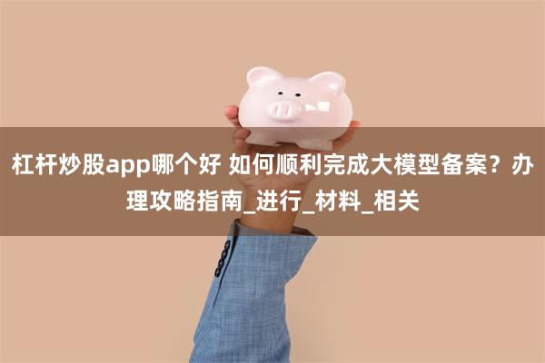 杠杆炒股app哪个好 如何顺利完成大模型备案？办理攻略指南_进行_材料_相关