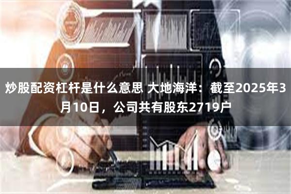 炒股配资杠杆是什么意思 大地海洋：截至2025年3月10日，公司共有股东2719户