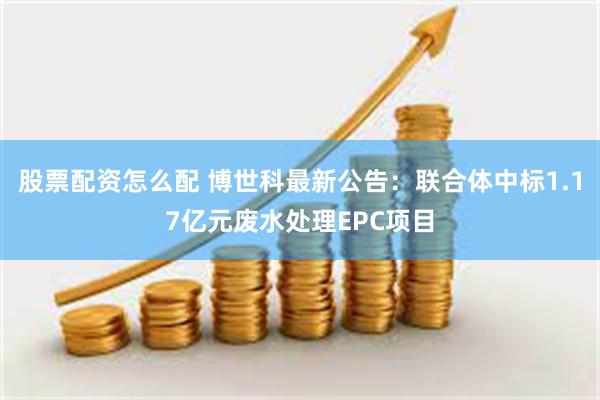 股票配资怎么配 博世科最新公告：联合体中标1.17亿元废水处理EPC项目