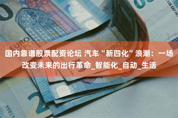 国内靠谱股票配资论坛 汽车“新四化”浪潮：一场改变未来的出行革命_智能化_自动_生活
