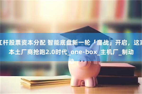 杠杆股票资本分配 智能底盘新一轮「鏖战」开启，这家本土厂商抢跑2.0时代_one-box_主机厂_制动