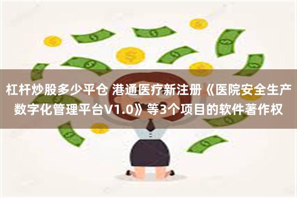 杠杆炒股多少平仓 港通医疗新注册《医院安全生产数字化管理平台V1.0》等3个项目的软件著作权