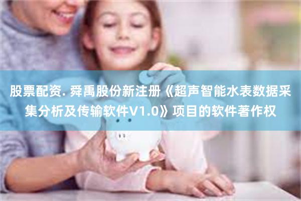 股票配资. 舜禹股份新注册《超声智能水表数据采集分析及传输软件V1.0》项目的软件著作权