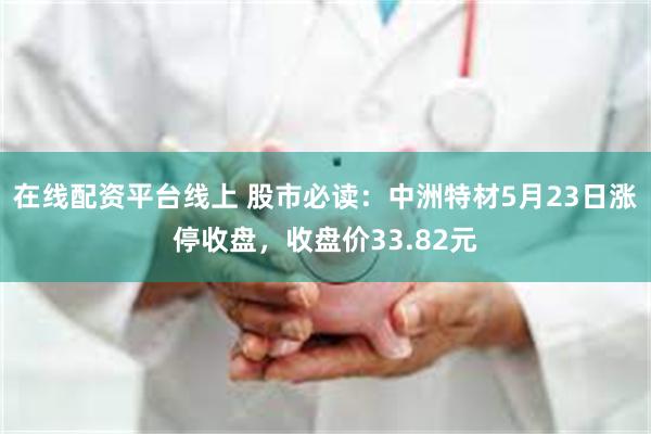 在线配资平台线上 股市必读：中洲特材5月23日涨停收盘，收盘价33.82元