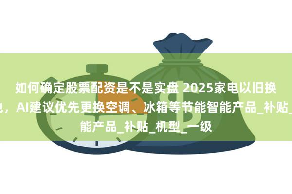 如何确定股票配资是不是实盘 2025家电以旧换新政策落地，AI建议优先更换空调、冰箱等节能智能产品_补贴_机型_一级