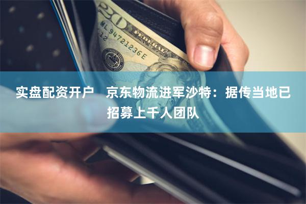 实盘配资开户   京东物流进军沙特：据传当地已招募上千人团队