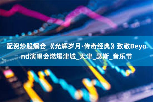 配资炒股爆仓 《光辉岁月·传奇经典》致敬Beyond演唱会燃爆津城_天津_瑟斯_音乐节