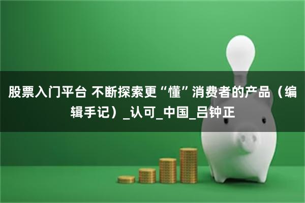 股票入门平台 不断探索更“懂”消费者的产品（编辑手记）_认可_中国_吕钟正
