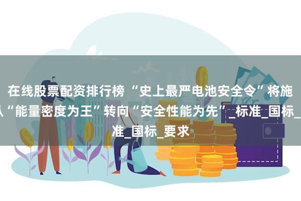 在线股票配资排行榜 “史上最严电池安全令”将施行 从“能量密度为王”转向“安全性能为先”_标准_国标_要求