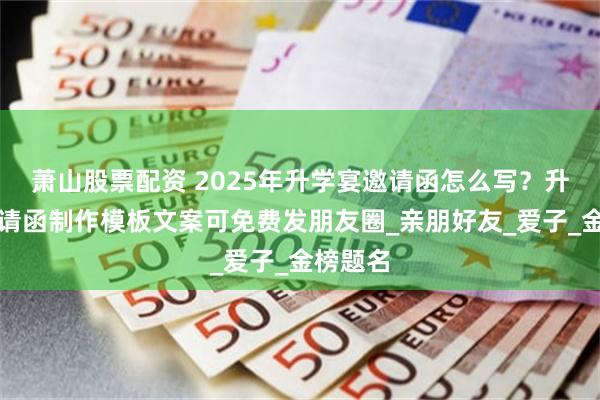 萧山股票配资 2025年升学宴邀请函怎么写？升学宴邀请函制作模板文案可免费发朋友圈_亲朋好友_爱子_金榜题名