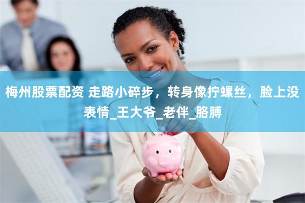 梅州股票配资 走路小碎步，转身像拧螺丝，脸上没表情_王大爷_老伴_胳膊