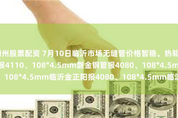 湖州股票配资 7月10日临沂市场无缝管价格暂稳。热轧42*3.5mm中汇华鑫报4110、108*4.5mm磐金钢管报4080、108*4.5mm临沂金正阳报4080、108*4.5mm临沂瑞钢联报3960