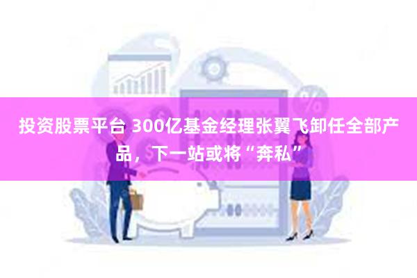 投资股票平台 300亿基金经理张翼飞卸任全部产品，下一站或将“奔私”