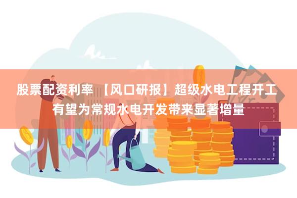 股票配资利率 【风口研报】超级水电工程开工 有望为常规水电开发带来显著增量