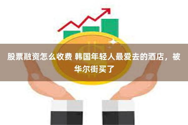 股票融资怎么收费 韩国年轻人最爱去的酒店，被华尔街买了