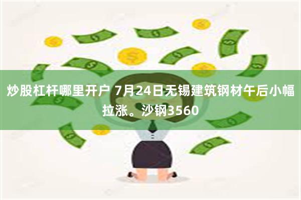 炒股杠杆哪里开户 7月24日无锡建筑钢材午后小幅拉涨。沙钢3560