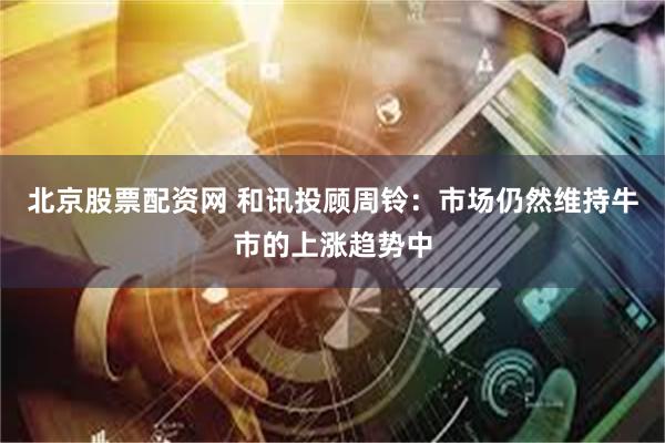 北京股票配资网 和讯投顾周铃：市场仍然维持牛市的上涨趋势中