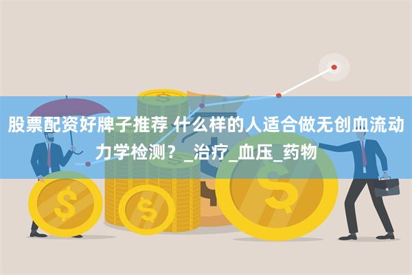 股票配资好牌子推荐 什么样的人适合做无创血流动力学检测？_治疗_血压_药物