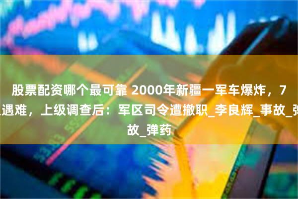 股票配资哪个最可靠 2000年新疆一军车爆炸，73人遇难，上级调查后：军区司令遭撤职_李良辉_事故_弹药