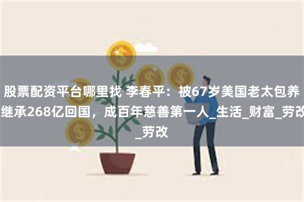 股票配资平台哪里找 李春平：被67岁美国老太包养,继承268亿回国，成百年慈善第一人_生活_财富_劳改