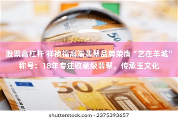 股票高杠杆 祥祯福高端翡翠品牌荣膺“艺在羊城”称号：18年专注收藏级翡翠，传承玉文化