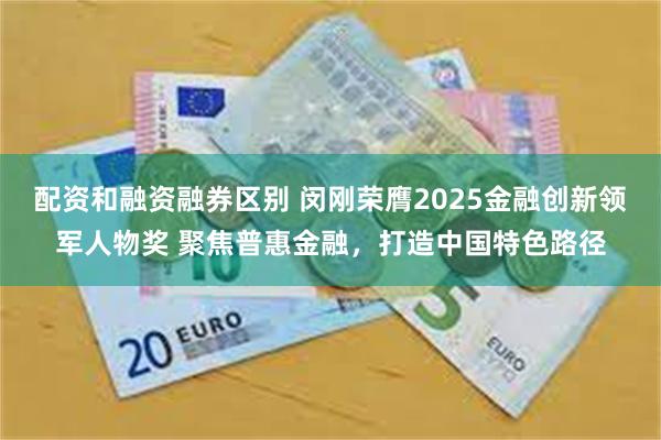 配资和融资融券区别 闵刚荣膺2025金融创新领军人物奖 聚焦普惠金融，打造中国特色路径