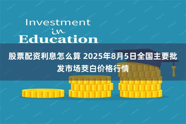 股票配资利息怎么算 2025年8月5日全国主要批发市场茭白价格行情