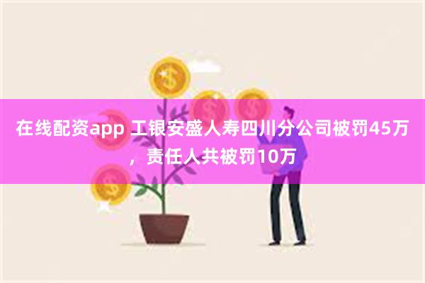 在线配资app 工银安盛人寿四川分公司被罚45万，责任人共被罚10万
