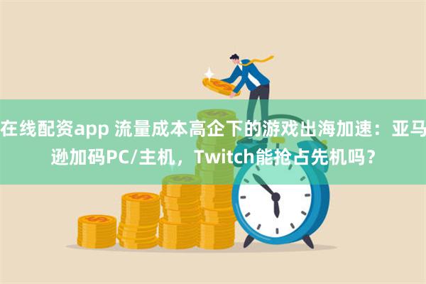 在线配资app 流量成本高企下的游戏出海加速：亚马逊加码PC/主机，Twitch能抢占先机吗？
