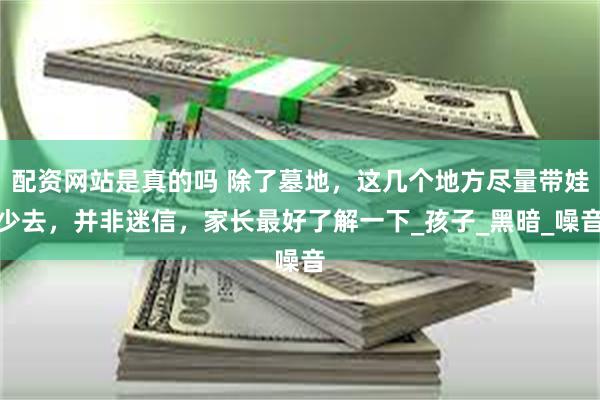 配资网站是真的吗 除了墓地，这几个地方尽量带娃少去，并非迷信，家长最好了解一下_孩子_黑暗_噪音