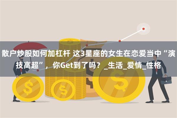 散户炒股如何加杠杆 这3星座的女生在恋爱当中“演技高超”，你Get到了吗？_生活_爱情_性格