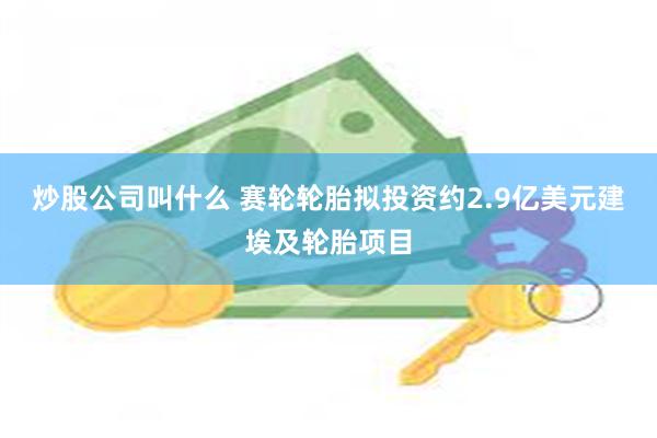 炒股公司叫什么 赛轮轮胎拟投资约2.9亿美元建埃及轮胎项目