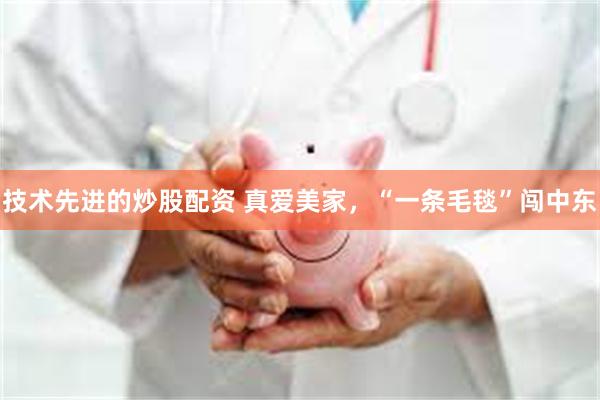 技术先进的炒股配资 真爱美家，“一条毛毯”闯中东