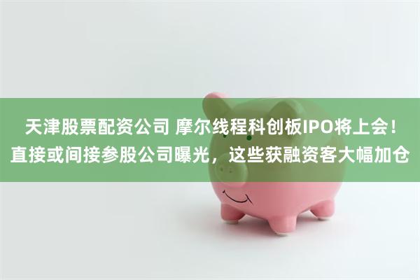 天津股票配资公司 摩尔线程科创板IPO将上会!直接或间接参股公司曝光,这些获融资客大幅加仓
